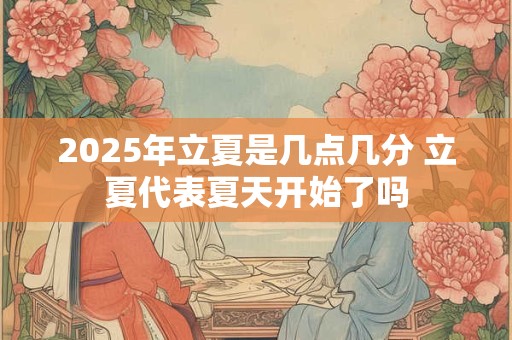 2025年立夏是几点几分 立夏代表夏天开始了吗