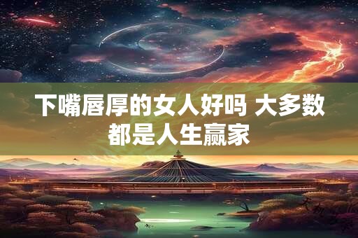下嘴唇厚的女人好吗 大多数都是人生赢家