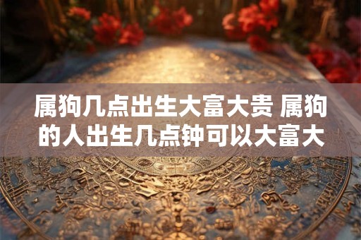 属狗几点出生大富大贵 属狗的人出生几点钟可以大富大贵