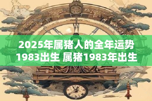 2025年属猪人的全年运势1983出生 属猪1983年出生者2025年运势如何