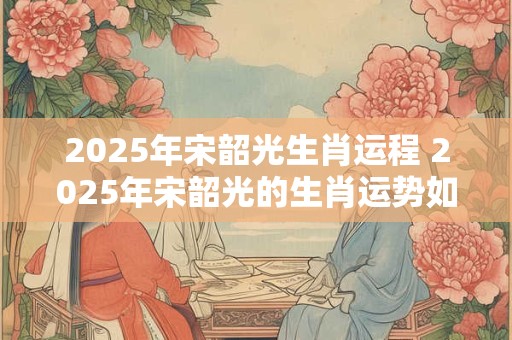 2025年宋韶光生肖运程 2025年宋韶光的生肖运势如何