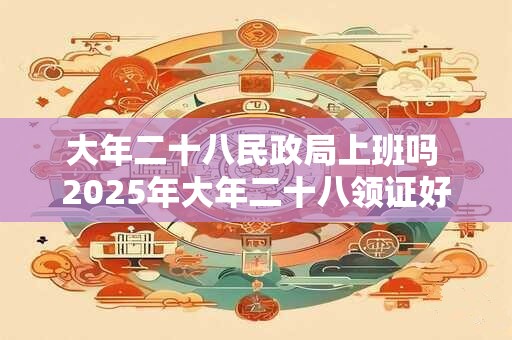 大年二十八民政局上班吗 2025年大年二十八领证好吗
