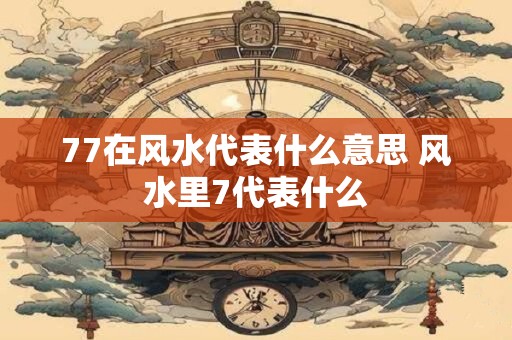 77在风水代表什么意思 风水里7代表什么