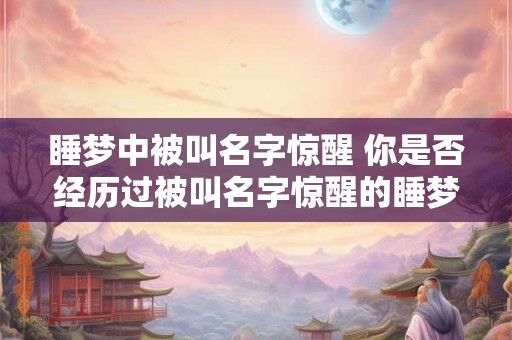睡梦中被叫名字惊醒 你是否经历过被叫名字惊醒的睡梦中体验