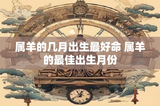 属羊的几月出生最好命 属羊的最佳出生月份
