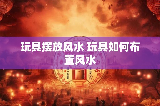 玩具摆放风水 玩具如何布置风水