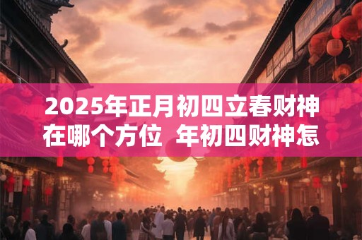 2025年正月初四立春财神在哪个方位  年初四财神怎么接