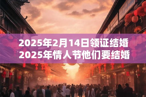 2025年2月14日领证结婚 2025年情人节他们要结婚
