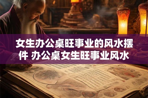 女生办公桌旺事业的风水摆件 办公桌女生旺事业风水摆哪些