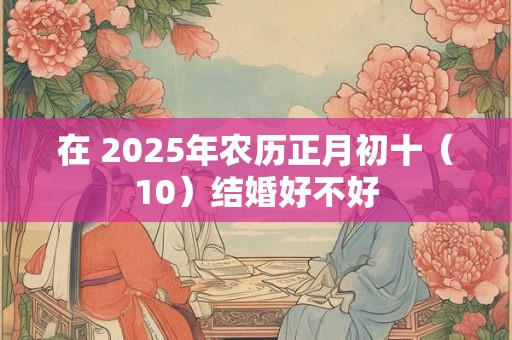 在 2025年农历正月初十（10）结婚好不好