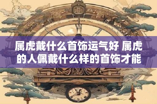属虎戴什么首饰运气好 属虎的人佩戴什么样的首饰才能增加运气
