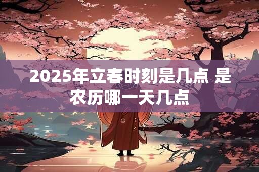 2025年立春时刻是几点 是农历哪一天几点 2025年立春时刻是几点 是农历哪一天几点