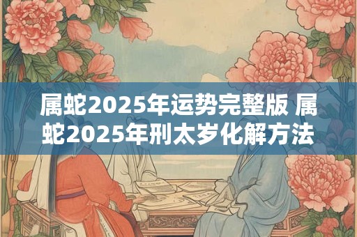 属蛇2025年运势完整版 属蛇2025年刑太岁化解方法