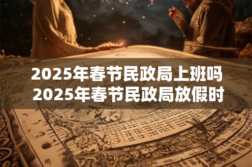 2025年春节民政局上班吗 2025年春节民政局放假时间 2025年春节民政局上班吗 2025年春节民政局放假时间