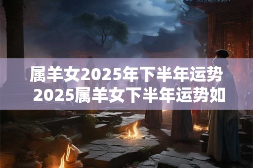 属羊女2025年下半年运势 2025属羊女下半年运势如何