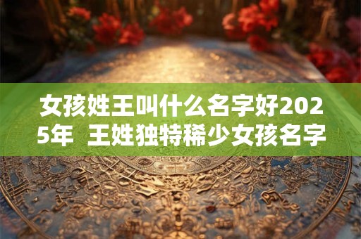 女孩姓王叫什么名字好2025年  王姓独特稀少女孩名字大全