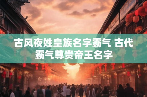古风夜姓皇族名字霸气 古代霸气尊贵帝王名字