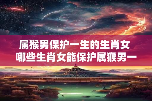 属猴男保护一生的生肖女 哪些生肖女能保护属猴男一生