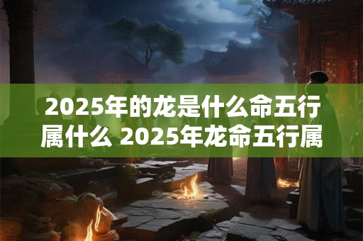 2025年的龙是什么命五行属什么 2025年龙命五行属何