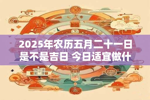 2025年农历五月二十一日是不是吉日 今日适宜做什么