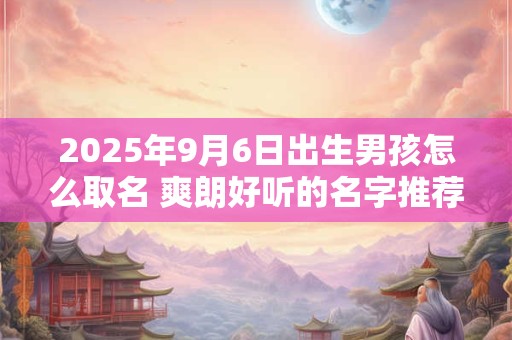 2025年9月6日出生男孩怎么取名 爽朗好听的名字推荐