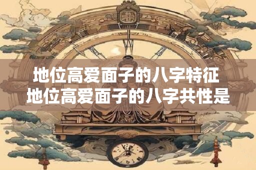 地位高爱面子的八字特征 地位高爱面子的八字共性是什么