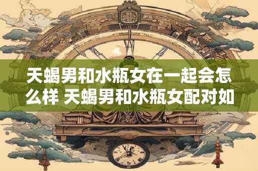 天蝎男和水瓶女在一起会怎么样 天蝎男和水瓶女配对如何