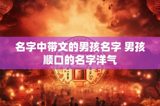 名字中带文的男孩名字 男孩顺口的名字洋气