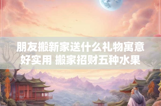 朋友搬新家送什么礼物寓意好实用 搬家招财五种水果