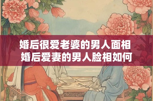 婚后很爱老婆的男人面相 婚后爱妻的男人脸相如何