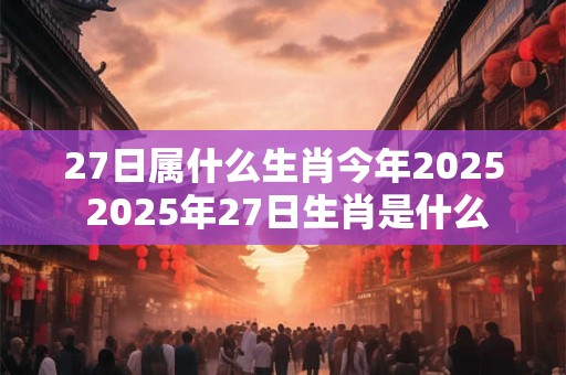 27日属什么生肖今年2025 2025年27日生肖是什么