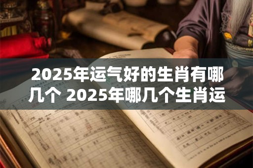 2025年运气好的生肖有哪几个 2025年哪几个生肖运势好