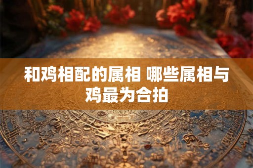 和鸡相配的属相 哪些属相与鸡最为合拍