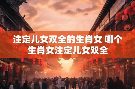 注定儿女双全的生肖女 哪个生肖女注定儿女双全