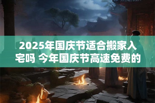 2025年国庆节适合搬家入宅吗 今年国庆节高速免费的时间