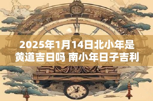 2025年1月14日北小年是黄道吉日吗 南小年日子吉利吗