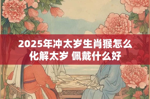 2025年冲太岁生肖猴怎么化解太岁 佩戴什么好