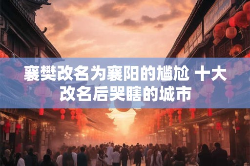 襄樊改名为襄阳的尴尬 十大改名后哭瞎的城市