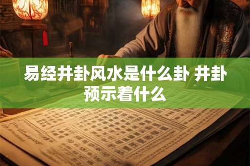 易经井卦风水是什么卦 井卦预示着什么