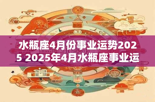 水瓶座4月份事业运势2025 2025年4月水瓶座事业运如何