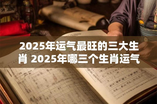 2025年运气最旺的三大生肖 2025年哪三个生肖运气最旺