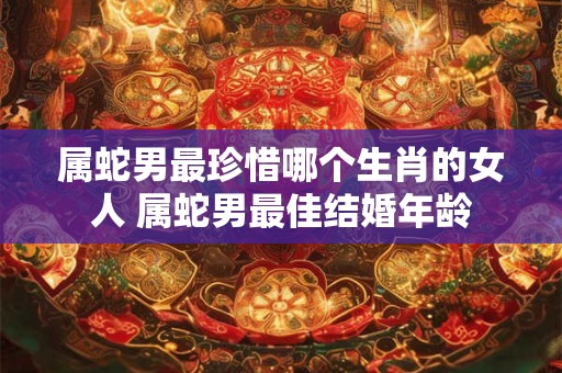 属蛇男最珍惜哪个生肖的女人 属蛇男最佳结婚年龄