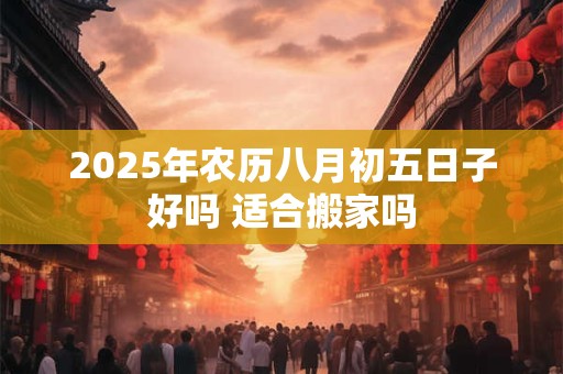 2025年农历八月初五日子好吗 适合搬家吗