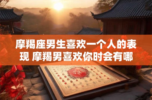 摩羯座男生喜欢一个人的表现 摩羯男喜欢你时会有哪些表现