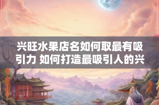 兴旺水果店名如何取最有吸引力 如何打造最吸引人的兴旺水果店名