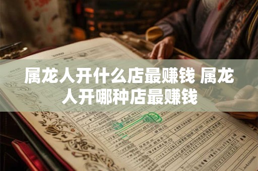 属龙人开什么店最赚钱 属龙人开哪种店最赚钱