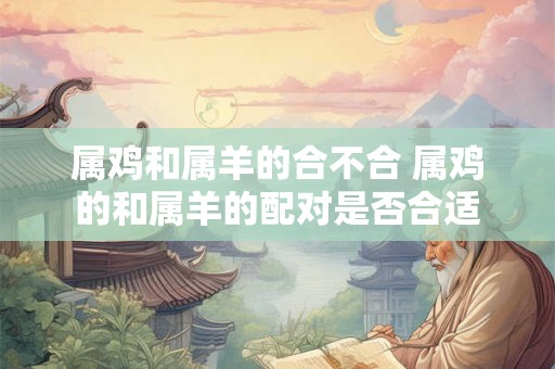 属鸡和属羊的合不合 属鸡的和属羊的配对是否合适