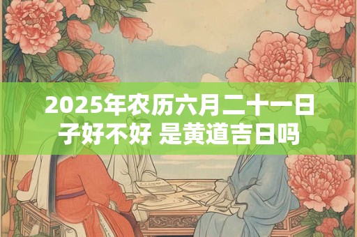 2025年农历六月二十一日子好不好 是黄道吉日吗