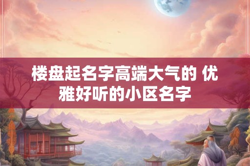 楼盘起名字高端大气的 优雅好听的小区名字