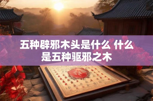 五种辟邪木头是什么 什么是五种驱邪之木
